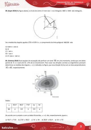 TRIGONOMETRIA NO TRIÂNGULO
RETÂNGULO
3
04. (Espm 2019) Na figura abaixo, o círculo de centro O tem raio r e os triângulos ABO e ODC são retângulos.
Se a medida dos ângulos agudos 𝐶𝐶𝑂𝑂
�𝐷𝐷 e 𝑂𝑂𝐴𝐴
̂𝐵𝐵 é x, o comprimento da linha poligonal ABCDE vale
a) r(sen x cos x)
+
b) 2r
c) r sen x
⋅
d) r cos x
⋅
e) 2r (cos x sen x)
⋅ −
05. (Famerp 2019) Duas equipes de escavação vão perfurar um túnel AB em uma montanha, sendo que uma delas
partirá de A e a outra de B, a fim de se encontrarem. Para cavar nas direções corretas os engenheiros precisam
determinar as medidas dos ângulos α e ,
β indicados na figura, que essa direção forma com as retas perpendiculares
AC

e BC,


respectivamente.
Dados:
x 63,4° 68,2° 71,6° 74° 76°
tgx 2 2,5 3 3,5 4
De acordo com o projeto e com os dados fornecidos, α e β são, respectivamente, iguais a
a) 18,4° e 71,6 .
° b) 21,8° e 68,2 .
° c) 14° e 76 .
° d) 26,6° e 63,4 .
° e) 16° e 74 .
°
 