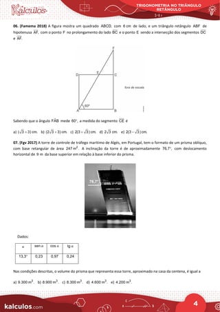 TRIGONOMETRIA NO TRIÂNGULO
RETÂNGULO
4
06. (Famema 2018) A figura mostra um quadrado ABCD, com 6 cm de lado, e um triângulo retângulo ABF de
hipotenusa AF, com o ponto F no prolongamento do lado BC e o ponto E sendo a intersecção dos segmentos DC
e AF.
Sabendo que o ângulo ˆ
FAB mede 60 ,
° a medida do segmento CE é
a) ( 3 3) cm.
+ b) (2 3 3) cm.
+ c) 2(3 3) cm.
+ d) 2 3 cm. e) 2(3 3) cm.
−
07. (Fgv 2017) A torre de controle de tráfego marítimo de Algés, em Portugal, tem o formato de um prisma oblíquo,
com base retangular de área 2
247 m . A inclinação da torre é de aproximadamente 76,7 ,
° com deslocamento
horizontal de 9 m da base superior em relação à base inferior do prisma.
Dados:
α sen α cos α tg α
13,3° 0,23 0,97 0,24
Nas condições descritas, o volume do prisma que representa essa torre, aproximado na casa da centena, é igual a
a) 3
9.300 m . b) 3
8.900 m . c) 3
8.300 m . d) 3
4.600 m . e) 3
4.200 m .
 