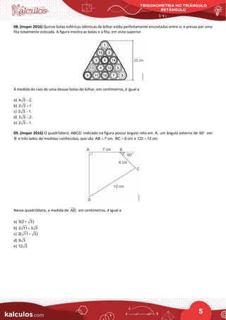 TRIGONOMETRIA NO TRIÂNGULO
RETÂNGULO
5
08. (Insper 2016) Quinze bolas esféricas idênticas de bilhar estão perfeitamente encostadas entre si, e presas por uma
fita totalmente esticada. A figura mostra as bolas e a fita, em vista superior.
A medida do raio de uma dessas bolas de bilhar, em centímetros, é igual a
a) 4 3 2.
−
b) 2 3 1.
+
c) 3 3 1.
−
d) 3 3 2.
−
e) 2 3 1.
−
09. (Insper 2016) O quadrilátero ABCD indicado na figura possui ângulo reto em A, um ângulo externo de 60° em
B e três lados de medidas conhecidas, que são AB 7 cm,
= BC 6 cm
= e CD 12 cm.
=
Nesse quadrilátero, a medida de AD, em centímetros, é igual a
a) 3(2 3)
+
b) 2 11 3 3
+
c) 2( 11 3)
+
d) 9 3
e) 12 3
 