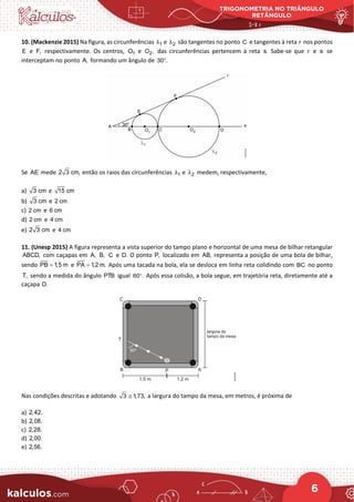 TRIGONOMETRIA NO TRIÂNGULO
RETÂNGULO
6
10. (Mackenzie 2015) Na figura, as circunferências 1
λ e 2
λ são tangentes no ponto C e tangentes à reta r nos pontos
E e F, respectivamente. Os centros, 1
O e 2
O , das circunferências pertencem à reta s. Sabe-se que r e s se
interceptam no ponto A, formando um ângulo de 30 .
°
Se AE mede 2 3 cm, então os raios das circunferências 1
λ e 2
λ medem, respectivamente,
a) 3 cm e 15 cm
b) 3 cm e 2 cm
c) 2 cm e 6 cm
d) 2 cm e 4 cm
e) 2 3 cm e 4 cm
11. (Unesp 2015) A figura representa a vista superior do tampo plano e horizontal de uma mesa de bilhar retangular
ABCD, com caçapas em A, B, C e D. O ponto P, localizado em AB, representa a posição de uma bola de bilhar,
sendo PB 1,5 m
= e PA 1,2 m.
= Após uma tacada na bola, ela se desloca em linha reta colidindo com BC no ponto
T, sendo a medida do ângulo 
PTB igual 60 .
° Após essa colisão, a bola segue, em trajetória reta, diretamente até a
caçapa D.
Nas condições descritas e adotando 3 1
,73,
≅ a largura do tampo da mesa, em metros, é próxima de
a) 2,42.
b) 2,08.
c) 2,28.
d) 2,00.
e) 2,56.
 