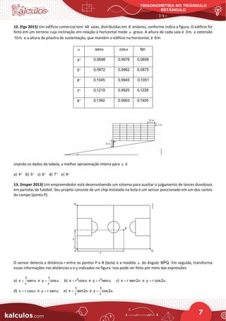 TRIGONOMETRIA NO TRIÂNGULO
RETÂNGULO
7
12. (Fgv 2015) Um edifício comercial tem 48 salas, distribuídas em 8 andares, conforme indica a figura. O edifício foi
feito em um terreno cuja inclinação em relação à horizontal mede α graus. A altura de cada sala é 3m, a extensão
10m, e a altura da pilastra de sustentação, que mantém o edifício na horizontal, é 6m.
α senα cosα tgα
4° 0,0698 0,9976 0,0699
5° 0,0872 0,9962 0,0875
6° 0,1045 0,9945 0,1051
7° 0,1219 0,9925 0,1228
8° 0,1392 0,9903 0,1405
Usando os dados da tabela, a melhor aproximação inteira para α é
a) 4° b) 5° c) 6° d) 7° e) 8°
13. (Insper 2013) Um empreendedor está desenvolvendo um sistema para auxiliar o julgamento de lances duvidosos
em partidas de futebol. Seu projeto consiste de um chip instalado na bola e um sensor posicionado em um dos cantos
do campo (ponto P).
O sensor detecta a distância r entre os pontos P e B (bola) e a medida α do ângulo ˆ
BPQ. Em seguida, transforma
essas informações nas distâncias x e y indicadas na figura. Isso pode ser feito por meio das expressões
a)
1
x sen
r
α
= e
1
y cos .
r
α
= b) 2
x r cosα
= e 2
y r sen .
α
= c) x r sen2α
= e y r cos2 .
α
=
d) x r cosα
= e y r sen .
α
= e)
1
x sen2
r
α
= e
1
y cos2 .
r
α
=
 