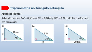 Trigonometria no Triângulo Retângulo
Aplicação Prática!
Sabendo que sen 36° = 0,58, cos 36° = 0,80 e tg 36° = 0,72, calcular o valor de x
em cada caso:
 