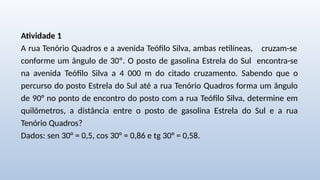 Atividade 1
A rua Tenório Quadros e a avenida Teófilo Silva, ambas retilíneas, cruzam-se
conforme um ângulo de 30º. O posto de gasolina Estrela do Sul encontra-se
na avenida Teófilo Silva a 4 000 m do citado cruzamento. Sabendo que o
percurso do posto Estrela do Sul até a rua Tenório Quadros forma um ângulo
de 90° no ponto de encontro do posto com a rua Teófilo Silva, determine em
quilômetros, a distância entre o posto de gasolina Estrela do Sul e a rua
Tenório Quadros?
Dados: sen 30° = 0,5, cos 30° = 0,86 e tg 30° = 0,58.
 