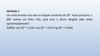 Atividade 2
Um avião levanta voo sob um ângulo constante de 20º. Após percorrer 2
000 metros em linha reta, qual será a altura atingida pelo avião,
aproximadamente?
(Utilize: sen 20º = 0,342; cos 20º = 0,94 e tg 20º = 0,364)
 