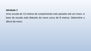 Atividade 3
Uma escada de 12 metros de comprimento está apoiada sob um muro. A
base da escada está distante do muro cerca de 8 metros. Determine a
altura do muro.
 