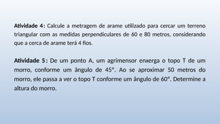 Atividade 4: Calcule a metragem de arame utilizado para cercar um terreno
triangular com as medidas perpendiculares de 60 e 80 metros, considerando
que a cerca de arame terá 4 fios.
Atividade 5: De um ponto A, um agrimensor enxerga o topo T de um
morro, conforme um ângulo de 45º. Ao se aproximar 50 metros do
morro, ele passa a ver o topo T conforme um ângulo de 60º. Determine a
altura do morro.
 