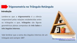 Trigonometria no Triângulo Retângulo
Introdução
Lembre-se que a trigonometria é a ciência
responsável pelas relações estabelecidas entre
os triângulos e que, triângulos são figuras
geométricas planas compostas de três lados e
três ângulos internos.
Fonte:
https://www.google.com/url?sa=i&url=https%3A%
2F%2Fproduto.mercadolivre.com.br
Vale lembrar que a soma dos ângulos internos de um
triângulo será sempre 180°.
 