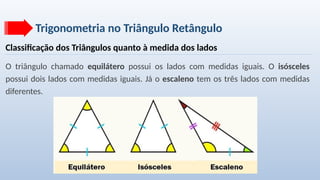 Trigonometria no Triângulo Retângulo
Classificação dos Triângulos quanto à medida dos lados
O triângulo chamado equilátero possui os lados com medidas iguais. O isósceles
possui dois lados com medidas iguais. Já o escaleno tem os três lados com medidas
diferentes.
 