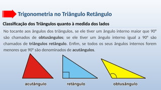 Trigonometria no Triângulo Retângulo
Classificação dos Triângulos quanto à medida dos lados
No tocante aos ângulos dos triângulos, se ele tiver um ângulo interno maior que 90°
são chamados de obtusângulos; se ele tiver um ângulo interno igual a 90° são
chamados de triângulos retângulo. Enfim, se todos os seus ângulos internos forem
menores que 90° são denominados de acutângulos.
 
