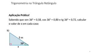 10
Aplicação Prática!
Sabendo que sen 36° = 0,58, cos 36° = 0,80 e tg 36° = 0,72, calcular
o valor de x em cada caso:
Trigonometria no Triângulo Retângulo
 