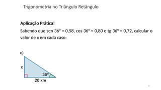 11
Aplicação Prática!
Sabendo que sen 36° = 0,58, cos 36° = 0,80 e tg 36° = 0,72, calcular o
valor de x em cada caso:
Trigonometria no Triângulo Retângulo
 