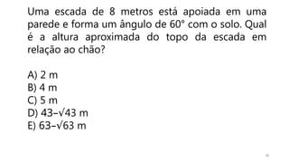 15
Uma escada de 8 metros está apoiada em uma
parede e forma um ângulo de 60° com o solo. Qual
é a altura aproximada do topo da escada em
relação ao chão?
A) 2 m
B) 4 m
C) 5 m
D) 43–√43 m
E) 63–√63 m
 