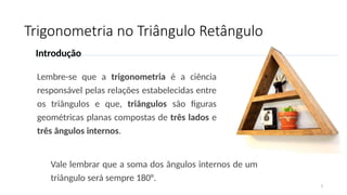 Trigonometria no Triângulo Retângulo
2
Introdução
Lembre-se que a trigonometria é a ciência
responsável pelas relações estabelecidas entre
os triângulos e que, triângulos são figuras
geométricas planas compostas de três lados e
três ângulos internos.
Vale lembrar que a soma dos ângulos internos de um
triângulo será sempre 180°.
 
