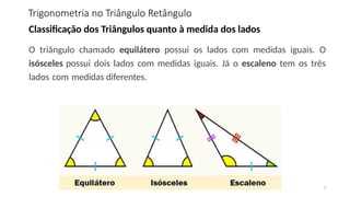 Trigonometria no Triângulo Retângulo
3
Classificação dos Triângulos quanto à medida dos lados
O triângulo chamado equilátero possui os lados com medidas iguais. O
isósceles possui dois lados com medidas iguais. Já o escaleno tem os três
lados com medidas diferentes.
 