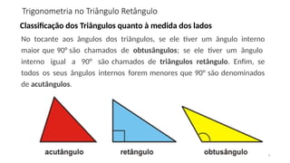 4
Classificação dos Triângulos quanto à medida dos lados
No tocante aos ângulos dos triângulos, se ele tiver um ângulo interno
maior que 90° são chamados de obtusângulos; se ele tiver um ângulo
interno igual a 90° são chamados de triângulos retângulo. Enfim, se
todos os seus ângulos internos forem menores que 90° são denominados
de acutângulos.
Trigonometria no Triângulo Retângulo
 