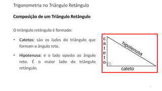 5
Composição de um Triângulo Retângulo
O triângulo retângulo é formado:
• Catetos: são os lados do triângulo que
formam o ângulo reto.
• Hipotenusa: é o lado oposto ao ângulo
reto. É o maior lado do triângulo
retângulo.
Trigonometria no Triângulo Retângulo
 