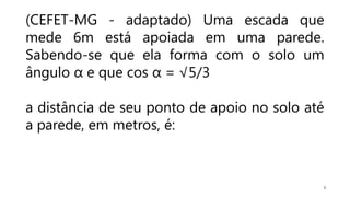 8
(CEFET-MG - adaptado) Uma escada que
mede 6m está apoiada em uma parede.
Sabendo-se que ela forma com o solo um
ângulo α e que cos α = √5/3
a distância de seu ponto de apoio no solo até
a parede, em metros, é:
 