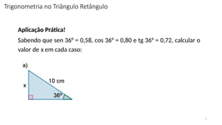 9
Aplicação Prática!
Sabendo que sen 36° = 0,58, cos 36° = 0,80 e tg 36° = 0,72, calcular o
valor de x em cada caso:
Trigonometria no Triângulo Retângulo
 