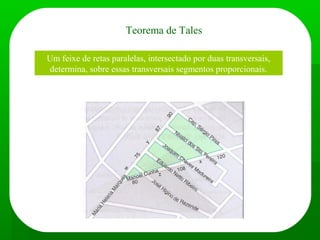 Teorema de Tales
Um feixe de retas paralelas, intersectado por duas transversais,
determina, sobre essas transversais segmentos proporcionais.
Exemplo de aplicação:
 
