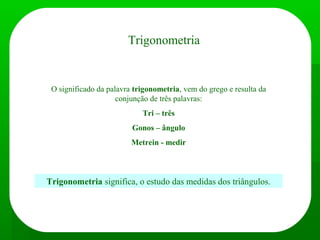 Trigonometria
O significado da palavra trigonometria, vem do grego e resulta da
conjunção de três palavras:
Tri – três
Gonos – ângulo
Metrein - medir
Trigonometria significa, o estudo das medidas dos triângulos.
 