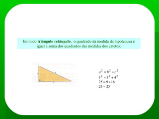 Teorema de Pitágoras
Em todo triângulo retângulo, o quadrado da medida da hipotenusa é
igual a soma dos quadrados das medidas dos catetos.
c = 4
b = 3
a = 5
2525
16925
435 222
222
=
+=
+=
+= cba
 