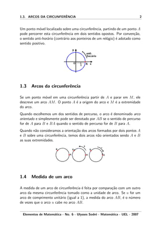 1.3. ARCOS DA CIRCUNFERˆENCIA 2
Um ponto m´ovel localizado sobre uma circunferˆencia, partindo de um ponto A
pode percorrer esta circunferˆencia em dois sentidos opostos. Por conven¸c˜ao,
o sentido anti-hor´ario (contr´ario aos ponteiros de um rel´ogio) ´e adotado como
sentido positivo.
1.3 Arcos da circunferˆencia
Se um ponto m´ovel em uma circunferˆencia partir de A e parar em M, ele
descreve um arco AM. O ponto A ´e a origem do arco e M ´e a extremidade
do arco.
Quando escolhemos um dos sentidos de percurso, o arco ´e denominado arco
orientado e simplesmente pode ser denotado por AB se o sentido de percurso
for de A para B e BA quando o sentido de percurso for de B para A.
Quando n˜ao consideramos a orienta¸c˜ao dos arcos formados por dois pontos A
e B sobre uma circunferˆencia, temos dois arcos n˜ao orientados sendo A e B
as suas extremidades.
1.4 Medida de um arco
A medida de um arco de circunferˆencia ´e feita por compara¸c˜ao com um outro
arco da mesma circunferˆencia tomado como a unidade de arco. Se u for um
arco de comprimento unit´ario (igual a 1), a medida do arco AB, ´e o n´umero
de vezes que o arco u cabe no arco AB.
Elementos de Matem´atica - No. 6 - Ulysses Sodr´e - Matem´atica - UEL - 2007
 