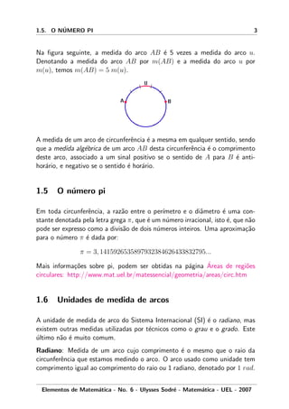 1.5. O N´UMERO PI 3
Na ﬁgura seguinte, a medida do arco AB ´e 5 vezes a medida do arco u.
Denotando a medida do arco AB por m(AB) e a medida do arco u por
m(u), temos m(AB) = 5 m(u).
A medida de um arco de circunferˆencia ´e a mesma em qualquer sentido, sendo
que a medida alg´ebrica de um arco AB desta circunferˆencia ´e o comprimento
deste arco, associado a um sinal positivo se o sentido de A para B ´e anti-
hor´ario, e negativo se o sentido ´e hor´ario.
1.5 O n´umero pi
Em toda circunferˆencia, a raz˜ao entre o per´ımetro e o diˆametro ´e uma con-
stante denotada pela letra grega π, que ´e um n´umero irracional, isto ´e, que n˜ao
pode ser expresso como a divis˜ao de dois n´umeros inteiros. Uma aproxima¸c˜ao
para o n´umero π ´e dada por:
π = 3, 1415926535897932384626433832795...
Mais informa¸c˜oes sobre pi, podem ser obtidas na p´agina ´Areas de regi˜oes
circulares: http://www.mat.uel.br/matessencial/geometria/areas/circ.htm
1.6 Unidades de medida de arcos
A unidade de medida de arco do Sistema Internacional (SI) ´e o radiano, mas
existem outras medidas utilizadas por t´ecnicos como o grau e o grado. Este
´ultimo n˜ao ´e muito comum.
Radiano: Medida de um arco cujo comprimento ´e o mesmo que o raio da
circunferˆencia que estamos medindo o arco. O arco usado como unidade tem
comprimento igual ao comprimento do raio ou 1 radiano, denotado por 1 rad.
Elementos de Matem´atica - No. 6 - Ulysses Sodr´e - Matem´atica - UEL - 2007
 