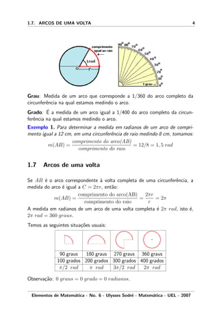 1.7. ARCOS DE UMA VOLTA 4
Grau: Medida de um arco que corresponde a 1/360 do arco completo da
circunferˆencia na qual estamos medindo o arco.
Grado: ´E a medida de um arco igual a 1/400 do arco completo da circun-
ferˆencia na qual estamos medindo o arco.
Exemplo 1. Para determinar a medida em radianos de um arco de compri-
mento igual a 12 cm, em uma circunferˆencia de raio medindo 8 cm, tomamos:
m(AB) =
comprimento do arco(AB)
comprimento do raio
= 12/8 = 1, 5 rad
1.7 Arcos de uma volta
Se AB ´e o arco correspondente `a volta completa de uma circunferˆencia, a
medida do arco ´e igual a C = 2πr, ent˜ao:
m(AB) =
comprimento do arco(AB)
comprimento do raio
=
2πr
r
= 2π
A medida em radianos de um arco de uma volta completa ´e 2π rad, isto ´e,
2π rad = 360 graus.
Temos as seguintes situa¸c˜oes usuais:
90 graus 180 graus 270 graus 360 graus
100 grados 200 grados 300 grados 400 grados
π/2 rad π rad 3π/2 rad 2π rad
Observa¸c˜ao: 0 graus = 0 grado = 0 radianos.
Elementos de Matem´atica - No. 6 - Ulysses Sodr´e - Matem´atica - UEL - 2007
 