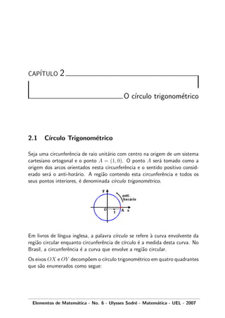 CAP´ITULO 2
O c´ırculo trigonom´etrico
2.1 C´ırculo Trigonom´etrico
Seja uma circunferˆencia de raio unit´ario com centro na origem de um sistema
cartesiano ortogonal e o ponto A = (1, 0). O ponto A ser´a tomado como a
origem dos arcos orientados nesta circunferˆencia e o sentido positivo consid-
erado ser´a o anti-hor´ario. A regi˜ao contendo esta circunferˆencia e todos os
seus pontos interiores, ´e denominada c´ırculo trigonom´etrico.
Em livros de l´ıngua inglesa, a palavra c´ırculo se refere `a curva envolvente da
regi˜ao circular enquanto circunferˆencia de c´ırculo ´e a medida desta curva. No
Brasil, a circunferˆencia ´e a curva que envolve a regi˜ao circular.
Os eixos OX e OY decomp˜oem o c´ırculo trigonom´etrico em quatro quadrantes
que s˜ao enumerados como segue:
Elementos de Matem´atica - No. 6 - Ulysses Sodr´e - Matem´atica - UEL - 2007
 