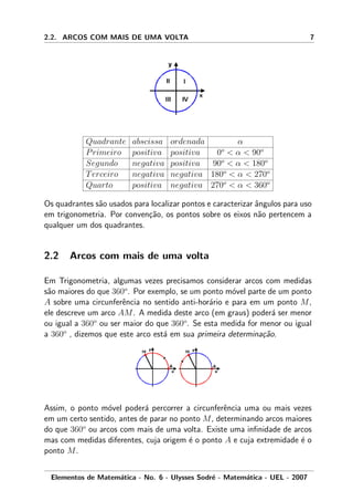 2.2. ARCOS COM MAIS DE UMA VOLTA 7
Quadrante abscissa ordenada α
Primeiro positiva positiva 0o
< α < 90o
Segundo negativa positiva 90o
< α < 180o
Terceiro negativa negativa 180o
< α < 270o
Quarto positiva negativa 270o
< α < 360o
Os quadrantes s˜ao usados para localizar pontos e caracterizar ˆangulos para uso
em trigonometria. Por conven¸c˜ao, os pontos sobre os eixos n˜ao pertencem a
qualquer um dos quadrantes.
2.2 Arcos com mais de uma volta
Em Trigonometria, algumas vezes precisamos considerar arcos com medidas
s˜ao maiores do que 360o
. Por exemplo, se um ponto m´ovel parte de um ponto
A sobre uma circunferˆencia no sentido anti-hor´ario e para em um ponto M,
ele descreve um arco AM. A medida deste arco (em graus) poder´a ser menor
ou igual a 360o
ou ser maior do que 360o
. Se esta medida for menor ou igual
a 360o
, dizemos que este arco est´a em sua primeira determina¸c˜ao.
Assim, o ponto m´ovel poder´a percorrer a circunferˆencia uma ou mais vezes
em um certo sentido, antes de parar no ponto M, determinando arcos maiores
do que 360o
ou arcos com mais de uma volta. Existe uma inﬁnidade de arcos
mas com medidas diferentes, cuja origem ´e o ponto A e cuja extremidade ´e o
ponto M.
Elementos de Matem´atica - No. 6 - Ulysses Sodr´e - Matem´atica - UEL - 2007
 
