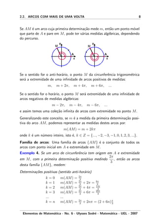 2.2. ARCOS COM MAIS DE UMA VOLTA 8
Se AM ´e um arco cuja primeira determina¸c˜ao mede m, ent˜ao um ponto m´ovel
que parte de A e pare em M, pode ter v´arias medidas alg´ebricas, dependendo
do percurso.
Se o sentido for o anti-hor´ario, o ponto M da circunferˆencia trigonom´etrica
ser´a a extremidade de uma inﬁnidade de arcos positivos de medidas:
m, m + 2π, m + 4π, m + 6π, ...
Se o sentido for o hor´ario, o ponto M ser´a extremidade de uma inﬁnidade de
arcos negativos de medidas alg´ebricas:
m − 2π, m − 4π, m − 6π, ...
e assim temos uma cole¸c˜ao inﬁnita de arcos com extremidade no ponto M.
Generalizando este conceito, se m ´e a medida da primeira determina¸c˜ao posi-
tiva do arco AM, podemos representar as medidas destes arcos por:
m(AM) = m + 2kπ
onde k ´e um n´umero inteiro, isto ´e, k ∈ Z = {..., −2, −3, −1, 0, 1, 2, 3, ...}.
Fam´ılia de arcos: Uma fam´ılia de arcos {AM} ´e o conjunto de todos os
arcos com ponto inicial em A e extremidade em M.
Exemplo 4. Se um arco de circunferˆencia tem origem em A e extremidade
em M, com a primeira determina¸c˜ao positiva medindo
2π
3
, ent˜ao os arcos
desta fam´ılia {AM}, medem:
Determina¸c˜oes positivas (sentido anti-hor´ario)
k = 0 m(AM) = 2π
3
k = 1 m(AM) = 2π
3 + 2π = 8π
3
k = 2 m(AM) = 2π
3 + 4π = 14π
3
k = 3 m(AM) = 2π
3 + 6π = 20π
3
... ...
k = n m(AM) = 2π
3 + 2nπ = (2 + 6n)π
3
Elementos de Matem´atica - No. 6 - Ulysses Sodr´e - Matem´atica - UEL - 2007
 
