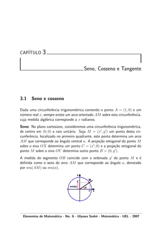 CAP´ITULO 3
Seno, Cosseno e Tangente
3.1 Seno e cosseno
Dada uma circunferˆencia trigonom´etrica contendo o ponto A = (1, 0) e um
n´umero real x, sempre existe um arco orientado AM sobre esta circunferˆencia,
cuja medida alg´ebrica corresponde a x radianos.
Seno: No plano cartesiano, consideremos uma circunferˆencia trigonom´etrica,
de centro em (0, 0) e raio unit´ario. Seja M = (x , y ) um ponto desta cir-
cunferˆencia, localizado no primeiro quadrante, este ponto determina um arco
AM que corresponde ao ˆangulo central a. A proje¸c˜ao ortogonal do ponto M
sobre o eixo OX determina um ponto C = (x , 0) e a proje¸c˜ao ortogonal do
ponto M sobre o eixo OY determina outro ponto B = (0, y ).
A medida do segmento OB coincide com a ordenada y do ponto M e ´e
deﬁnida como o seno do arco AM que corresponde ao ˆangulo a, denotado
por sen(AM) ou sen(a).
Elementos de Matem´atica - No. 6 - Ulysses Sodr´e - Matem´atica - UEL - 2007
 