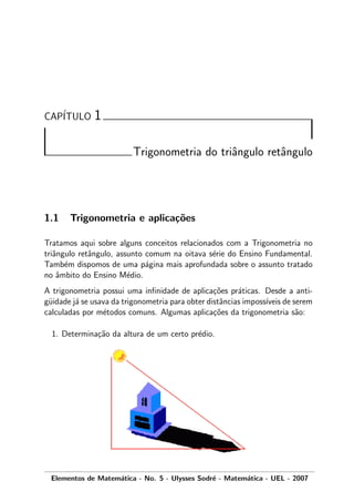 CAP´ITULO 1
Trigonometria do triˆangulo retˆangulo
1.1 Trigonometria e aplica¸c˜oes
Tratamos aqui sobre alguns conceitos relacionados com a Trigonometria no
triˆangulo retˆangulo, assunto comum na oitava s´erie do Ensino Fundamental.
Tamb´em dispomos de uma p´agina mais aprofundada sobre o assunto tratado
no ˆambito do Ensino M´edio.
A trigonometria possui uma inﬁnidade de aplica¸c˜oes pr´aticas. Desde a anti-
g¨uidade j´a se usava da trigonometria para obter distˆancias imposs´ıveis de serem
calculadas por m´etodos comuns. Algumas aplica¸c˜oes da trigonometria s˜ao:
1. Determina¸c˜ao da altura de um certo pr´edio.
Elementos de Matem´atica - No. 5 - Ulysses Sodr´e - Matem´atica - UEL - 2007
 