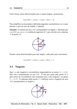 3.2. TANGENTE 13
Como temos v´arias determina¸c˜oes para o mesmo ˆangulo, escreveremos
sen(AM) = sen(a) = sen(a + 2kπ) = y
Para simpliﬁcar os enunciados e deﬁni¸c˜oes seguintes, escreveremos sen(x) para
denotar o seno do arco de medida x radianos.
Cosseno: O cosseno do arco AM correspondente ao ˆangulo a, denotado por
cos(AM) ou cos(a), ´e a medida do segmento 0C, que coincide com a abscissa
x do ponto M.
Existem v´arias determina¸c˜oes para este ˆangulo, raz˜ao pela qual, escrevemos
cos(AM) = cos(a) = cos(a + 2kπ) = x
3.2 Tangente
Seja t a reta tangente `a circunferˆencia trigonom´etrica no ponto A = (1, 0).
Esta reta ´e perpendicular ao eixo OX. A reta que passa pelo ponto M e
pelo centro da circunferˆencia tem interse¸c˜ao com a reta tangente t no ponto
T = (1, t ). A ordenada deste ponto T, ´e deﬁnida como a tangente do arco
AM correspondente ao ˆangulo a.
Elementos de Matem´atica - No. 6 - Ulysses Sodr´e - Matem´atica - UEL - 2007
 