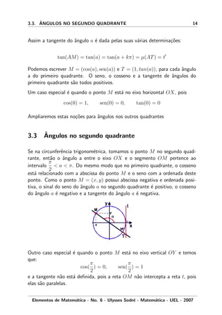 3.3. ˆANGULOS NO SEGUNDO QUADRANTE 14
Assim a tangente do ˆangulo a ´e dada pelas suas v´arias determina¸c˜oes:
tan(AM) = tan(a) = tan(a + kπ) = µ(AT) = t
Podemos escrever M = (cos(a), sen(a)) e T = (1, tan(a)), para cada ˆangulo
a do primeiro quadrante. O seno, o cosseno e a tangente de ˆangulos do
primeiro quadrante s˜ao todos positivos.
Um caso especial ´e quando o ponto M est´a no eixo horizontal OX, pois
cos(0) = 1, sen(0) = 0, tan(0) = 0
Ampliaremos estas no¸c˜oes para ˆangulos nos outros quadrantes
3.3 ˆAngulos no segundo quadrante
Se na circunferˆencia trigonom´etrica, tomamos o ponto M no segundo quad-
rante, ent˜ao o ˆangulo a entre o eixo OX e o segmento OM pertence ao
intervalo
π
2
< a < π. Do mesmo modo que no primeiro quadrante, o cosseno
est´a relacionado com a abscissa do ponto M e o seno com a ordenada deste
ponto. Como o ponto M = (x, y) possui abscissa negativa e ordenada posi-
tiva, o sinal do seno do ˆangulo a no segundo quadrante ´e positivo, o cosseno
do ˆangulo a ´e negativo e a tangente do ˆangulo a ´e negativa.
Outro caso especial ´e quando o ponto M est´a no eixo vertical OY e temos
que:
cos(
π
2
) = 0, sen(
π
2
) = 1
e a tangente n˜ao est´a deﬁnida, pois a reta OM n˜ao intercepta a reta t, pois
elas s˜ao paralelas.
Elementos de Matem´atica - No. 6 - Ulysses Sodr´e - Matem´atica - UEL - 2007
 