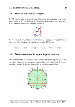3.8. SIMETRIA EM RELAC¸ ˜AO `A ORIGEM 17
3.8 Simetria em rela¸c˜ao `a origem
Se M ´e um ponto da circunferˆencia trigonom´etrica localizado no primeiro
quadrante e se M ´e o sim´etrico de M em rela¸c˜ao `a origem, estes pontos M
e M possuem ordenadas e abscissas sim´etricas.
Se A = (1, 0) ´e um ponto da circunferˆencia, a ´e o ˆangulo correspondente ao
arco AM e b ´e o ˆangulo correspondente ao arco AM , ent˜ao
sen(a) = −sen(b), cos(a) = − cos(b), tan(a) = tan(b)
3.9 Senos e cossenos de alguns ˆangulos not´aveis
Um modo de obter os valores do seno e cosseno de alguns ˆangulos que apare-
cem com freq¨uˆencia em exerc´ıcios e aplica¸c˜oes, sem necessidade de memo-
riza¸c˜ao, ´e atrav´es de simples observa¸c˜ao no c´ırculo trigonom´etrico.
Elementos de Matem´atica - No. 6 - Ulysses Sodr´e - Matem´atica - UEL - 2007
 