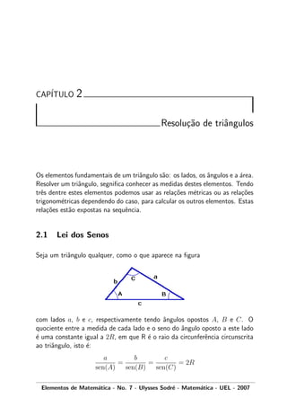CAP´ITULO 2
Resolu¸c˜ao de triˆangulos
Os elementos fundamentais de um triˆangulo s˜ao: os lados, os ˆangulos e a ´area.
Resolver um triˆangulo, segniﬁca conhecer as medidas destes elementos. Tendo
trˆes dentre estes elementos podemos usar as rela¸c˜oes m´etricas ou as rela¸c˜oes
trigonom´etricas dependendo do caso, para calcular os outros elementos. Estas
rela¸c˜oes est˜ao expostas na sequˆencia.
2.1 Lei dos Senos
Seja um triˆangulo qualquer, como o que aparece na ﬁgura
com lados a, b e c, respectivamente tendo ˆangulos opostos A, B e C. O
quociente entre a medida de cada lado e o seno do ˆangulo oposto a este lado
´e uma constante igual a 2R, em que R ´e o raio da circunferˆencia circunscrita
ao triˆangulo, isto ´e:
a
sen(A)
=
b
sen(B)
=
c
sen(C)
= 2R
Elementos de Matem´atica - No. 7 - Ulysses Sodr´e - Matem´atica - UEL - 2007
 