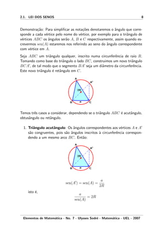2.1. LEI DOS SENOS 8
Demonstra¸c˜ao: Para simpliﬁcar as nota¸c˜oes denotaremos o ˆangulo que corre-
sponde a cada v´ertice pelo nome do v´ertice, por exemplo para o triˆangulo de
v´ertices ABC os ˆangulos ser˜ao A, B e C respectivamente, assim quando es-
crevermos sen(A) estaremos nos referindo ao seno do ˆangulo correspondente
com v´ertice em A.
Seja ABC um triˆangulo qualquer, inscrito numa circunferˆencia de raio R.
Tomando como base do triˆangulo o lado BC, construimos um novo triˆangulo
BCA , de tal modo que o segmento BA seja um diˆametro da circunferˆencia.
Este novo triˆangulo ´e retˆangulo em C.
Temos trˆes casos a considerar, dependendo se o triˆangulo ABC ´e acutˆangulo,
obtusˆangulo ou retˆangulo.
1. Triˆangulo acutˆangulo: Os ˆangulos correspondentes aos v´ertices A e A
s˜ao congruentes, pois s˜ao ˆangulos inscritos `a circunferˆencia correspon-
dendo a um mesmo arco BC. Ent˜ao:
sen(A ) = sen(A) =
a
2R
isto ´e,
a
sen(A)
= 2R
Elementos de Matem´atica - No. 7 - Ulysses Sodr´e - Matem´atica - UEL - 2007
 