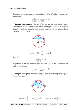 2.1. LEI DOS SENOS 9
Repetindo o mesmo processo para as bases AC e AB, obtemos os outros
quocientes
b
sen(B)
=
c
sen(C)
= 2R
2. Triˆangulo obtusˆangulo: Se A e A s˜ao os ˆangulos que correspondem
aos v´ertices A e A , a rela¸c˜ao entre eles ´e dada por A = π − A, pois s˜ao
ˆangulos inscritos `a circunferˆencia correspondentes a arcos replementares
BAC e BA C. Ent˜ao
sen(π − A) =
a
2R
= sen(A)
isto ´e,
a
sen(A)
= 2R
Repetindo o mesmo processo para as bases AC e AB, obteremos os
outros quocientes
b
sen(B)
=
c
sen(C)
= 2R
3. Triˆangulo retˆangulo: Como o triˆangulo ABC ´e um triˆangulo retˆangulo,
´e imediato que
sen(B) =
b
a
, sen(C) =
c
a
, sen(A) = sen(
π
2
) = 1
Elementos de Matem´atica - No. 7 - Ulysses Sodr´e - Matem´atica - UEL - 2007
 