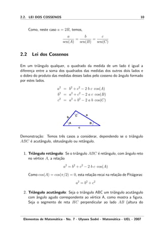 2.2. LEI DOS COSSENOS 10
Como, neste caso a = 2R, temos,
a
sen(A)
=
b
sen(B)
=
c
sen(C)
2.2 Lei dos Cossenos
Em um triˆangulo qualquer, o quadrado da medida de um lado ´e igual a
diferen¸ca entre a soma dos quadrados das medidas dos outros dois lados e
o dobro do produto das medidas desses lados pelo cosseno do ˆangulo formado
por estes lados.
a2
= b2
+ c2
− 2 b c cos(A)
b2
= a2
+ c2
− 2 a c cos(B)
c2
= a2
+ b2
− 2 a b cos(C)
Demonstra¸c˜ao: Temos trˆes casos a considerar, dependendo se o triˆangulo
ABC ´e acutˆangulo, obtusˆangulo ou retˆangulo.
1. Triˆangulo retˆangulo: Se o triˆangulo ABC ´e retˆangulo, com ˆangulo reto
no v´ertice A, a rela¸c˜ao
a2
= b2
+ c2
− 2 b c cos(A)
Como cos(A) = cos(π/2) = 0, esta rela¸c˜ao recai na rela¸c˜ao de Pit´agoras:
a2
= b2
+ c2
2. Triˆangulo acutˆangulo: Seja o triˆangulo ABC um triˆangulo acutˆangulo
com ˆangulo agudo correspondente ao v´ertice A, como mostra a ﬁgura.
Seja o segmento de reta HC perpendicular ao lado AB (altura do
Elementos de Matem´atica - No. 7 - Ulysses Sodr´e - Matem´atica - UEL - 2007
 
