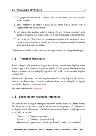 1.2. TRIˆANGULO RETˆANGULO 2
2. Os gregos determinaram a medida do raio de terra, por um processo
muito simples.
3. Seria imposs´ıvel se medir a distˆancia da Terra `a Lua, por´em com a
trigonometria se torna simples.
4. Um engenheiro precisa saber a largura de um rio para construir uma
ponte, o trabalho dele ´e facilitado com o uso de recursos trigonom´etricos.
5. Um cart´ografo (desenhista de mapas) precisa saber a altura de uma mon-
tanha, o comprimento de um rio, etc. Sem a trigonometria ele demoraria
anos para desenhar um mapa.
Tudo isto ´e poss´ıvel calcular com o uso da trigonometria do triˆangulo retˆangulo.
1.2 Triˆangulo Retˆangulo
´E um triˆangulo que possui um ˆangulo reto, isto ´e, um dos seus ˆangulos mede
noventa graus, da´ı o nome triˆangulo retˆangulo. Como a soma das medidas dos
ˆangulos internos de um triˆangulo ´e igual a 1800
, ent˜ao os outros dois ˆangulos
medir˜ao 900
.
Observa¸c˜ao: Se a soma de dois ˆangulos mede 900
, estes ˆangulos s˜ao denom-
inados complementares, portanto podemos dizer que o triˆangulo retˆangulo
possui dois ˆangulos complementares.
Ver mais detalhes em triˆangulos
1.3 Lados de um triˆangulo retˆangulo
Os lados de um triˆangulo retˆangulo recebem nomes especiais. Estes nomes
s˜ao dados de acordo com a posi¸c˜ao em rela¸c˜ao ao ˆangulo reto. O lado oposto
ao ˆangulo reto ´e a hipotenusa. Os lados que formam o ˆangulo reto (adjacentes
a ele) s˜ao os catetos.
Termo Origem da palavra
Cateto Cathet´os: (perpendicular)
Hipotenusa Hypoteinusa: Hyp´o (por baixo) + teino (eu estendo)
Elementos de Matem´atica - No. 5 - Ulysses Sodr´e - Matem´atica - UEL - 2007
 
