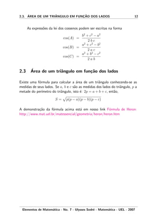 2.3. ´AREA DE UM TRIˆANGULO EM FUNC¸ ˜AO DOS LADOS 12
As express˜oes da lei dos cossenos podem ser escritas na forma
cos(A) =
b2
+ c2
− a2
2 b c
cos(B) =
a2
+ c2
− b2
2 a c
cos(C) =
a2
+ b2
− c2
2 a b
2.3 ´Area de um triˆangulo em fun¸c˜ao dos lados
Existe uma f´ormula para calcular a ´area de um triˆangulo conhecendo-se as
medidas de seus lados. Se a, b e c s˜ao as medidas dos lados do triˆangulo, p a
metade do per´ımetro do triˆangulo, isto ´e: 2p = a + b + c, ent˜ao,
S = p(p − a)(p − b)(p − c)
A demonstra¸c˜ao da f´ormula acima est´a em nosso link F´ormula de Heron:
http://www.mat.uel.br/matessencial/geometria/heron/heron.htm
Elementos de Matem´atica - No. 7 - Ulysses Sodr´e - Matem´atica - UEL - 2007
 