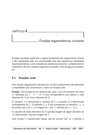 CAP´ITULO 4
Fun¸c˜oes trigonom´etricas circulares
Fun¸c˜oes circulares constituem o objeto fundamental da trigonometria circular
e s˜ao importantes pela sua periodicidade pois elas representam fenˆomenos
naturais peri´odicos, como varia¸c˜oes da temperatura terrestre, comportamentos
ondulat´orios do som, press˜ao sangu´ınea no cora¸c˜ao, n´ıveis de ´agua em oceanos,
etc.
4.1 Fun¸c˜oes reais
Para estudar trigonometria, devemos ter um bom conhecimento das deﬁni¸c˜oes
e propriedades que caracterizam a teoria de fun¸c˜oes reais.
Fun¸c˜ao: Uma fun¸c˜ao de um conjunto n˜ao vazio A em um conjunto n˜ao vazio
B, denotada por f : A → B, ´e uma correspondˆencia que associa a cada
elemento de A um ´unico elemento de B.
O conjunto A ´e denominado o dom´ınio de f, o conjunto B ´e denominado
contradom´ınio de f. O elemento y ∈ B que corresponde ao elemento x ∈ A
de acordo com a lei f, ´e a imagem de x por f, indicado por y = f(x).
O conjunto de todos elementos de B que s˜ao imagem de algum elemento de
A ´e denominado conjunto Imagem de f.
Uma fun¸c˜ao f ´e denominada fun¸c˜ao real de vari´avel real, se o dom´ınio e
Elementos de Matem´atica - No. 7 - Ulysses Sodr´e - Matem´atica - UEL - 2007
 