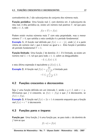 4.2. FUNC¸ ˜OES CRESCENTES E DECRESCENTES 17
contradom´ınio de f s˜ao subconjuntos do conjunto dos n´umeros reais.
Fun¸c˜ao peri´odica: Uma fun¸c˜ao real f, com dom´ınio em A subconjunto da
reta real, ´e dita peri´odica se, existe um n´umero real positivo T, tal que para
todo x ∈ A, vale
f(x + T) = f(x)
Podem existir muitos n´umeros reais T com esta propriedade, mas o menor
n´umero T > 0, que satisfaz a esta condi¸c˜ao ´e o per´ıodo fundamental.
Exemplo 1. A fun¸c˜ao real deﬁnida por f(x) = x − [x], onde [x] ´e a parte
inteira do n´umero real x que ´e menor ou igual a x. Esta fun¸c˜ao ´e peri´odica
de per´ıodo fundamental T = 1.
Fun¸c˜ao limitada: Uma fun¸c˜ao f de dom´ınio A ⊂ R ´e limitada, se existe um
n´umero real L > 0, tal que para todo x ∈ A, valem as desigualdades:
−L ≤ f(x) ≤ L
e esta ´ultima express˜ao ´e equivalente a |f(x)| ≤ L.
Exemplo 2. A fun¸c˜ao real f(x) =
2x
1 + x2
´e limitada pois
−1 ≤
x
1 + x2
≤ 1
4.2 Fun¸c˜oes crescentes e decrescentes
Seja f uma fun¸c˜ao deﬁnida em um intervalo I, sendo x, y ∈ I, com x < y.
Aﬁrmamos que f ´e crescente, se f(x) < f(y) e que f ´e decrescente, se
f(x) > f(y).
Exemplo 3. A fun¸c˜ao real f(x) = 2x + 1 ´e crescente enquanto que a fun¸c˜ao
real f(x) = e−x
´e decrescente.
4.3 Fun¸c˜oes pares e ´ımpares
Fun¸c˜ao par: Uma fun¸c˜ao f ´e uma fun¸c˜ao par, se para todo x do dom´ınio de
f tem-se que
f(−x) = f(x)
Elementos de Matem´atica - No. 7 - Ulysses Sodr´e - Matem´atica - UEL - 2007
 