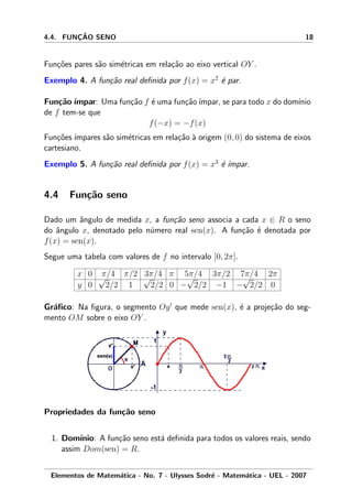 4.4. FUNC¸ ˜AO SENO 18
Fun¸c˜oes pares s˜ao sim´etricas em rela¸c˜ao ao eixo vertical OY .
Exemplo 4. A fun¸c˜ao real deﬁnida por f(x) = x2
´e par.
Fun¸c˜ao´ımpar: Uma fun¸c˜ao f ´e uma fun¸c˜ao´ımpar, se para todo x do dom´ınio
de f tem-se que
f(−x) = −f(x)
Fun¸c˜oes ´ımpares s˜ao sim´etricas em rela¸c˜ao `a origem (0, 0) do sistema de eixos
cartesiano.
Exemplo 5. A fun¸c˜ao real deﬁnida por f(x) = x3
´e ´ımpar.
4.4 Fun¸c˜ao seno
Dado um ˆangulo de medida x, a fun¸c˜ao seno associa a cada x ∈ R o seno
do ˆangulo x, denotado pelo n´umero real sen(x). A fun¸c˜ao ´e denotada por
f(x) = sen(x).
Segue uma tabela com valores de f no intervalo [0, 2π].
x 0 π/4 π/2 3π/4 π 5π/4 3π/2 7π/4 2π
y 0
√
2/2 1
√
2/2 0 −
√
2/2 −1 −
√
2/2 0
Gr´aﬁco: Na ﬁgura, o segmento Oy que mede sen(x), ´e a proje¸c˜ao do seg-
mento OM sobre o eixo OY .
Propriedades da fun¸c˜ao seno
1. Dom´ınio: A fun¸c˜ao seno est´a deﬁnida para todos os valores reais, sendo
assim Dom(sen) = R.
Elementos de Matem´atica - No. 7 - Ulysses Sodr´e - Matem´atica - UEL - 2007
 
