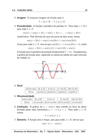 4.4. FUNC¸ ˜AO SENO 19
2. Imagem: O conjunto imagem da fun¸c˜ao seno ´e
I = {y ∈ R : −1 ≤ y ≤ 1}
3. Periodicidade: A fun¸c˜ao ´e peri´odica de per´ıodo 2π. Para todo x ∈ R e
para todo k ∈ Z:
sen(x) = sen(x + 2π) = sen(x + 4π) = ... = sen(x + 2kπ)
Justiﬁcativa: Pela f´ormula do seno da soma de dois arcos, temos
sen(x + 2kπ) = sen(x) cos(2kπ) + cos(x)sen(2kπ)
Como para todo k ∈ Z, tem-se que cos(2kπ) = 1 e sen(2kπ) = 0, ent˜ao
sen(x + 2kπ) = sen(x)(1) + cos(x)(0) = sen(x)
A fun¸c˜ao seno ´e peri´odica de per´ıodo fundamental T = 2π. Completamos
o gr´aﬁco da fun¸c˜ao seno, repetindo os valores da tabela em cada intervalo
de medida 2π.
4. Sinal
Intervalo [0, π/2] [π/2, π] [π, 3π/2] [3π/2, 2π]
Seno positiva positiva negativa negativa
5. Monotonicidade
Intervalo [0, π/2] [π/2, π] [π, 3π/2] [3π/2, 2π]
Seno crescente decrescente decrescente crescente
6. Limita¸c˜ao: O gr´aﬁco de y = sen(x) est´a contido na faixa do plano
limitada pelas retas horizontais y = −1 e y = 1. Para todo x ∈ R,
temos:
−1 ≤ sen(x) ≤ 1
7. Simetria: A fun¸c˜ao seno ´e ´ımpar, pois para todo x ∈ R, tem-se que:
sen(−x) = −sen(x)
Elementos de Matem´atica - No. 7 - Ulysses Sodr´e - Matem´atica - UEL - 2007
 