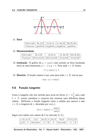 4.6. FUNC¸ ˜AO TANGENTE 21
11. Sinal
Intervalo [0, π/2] [π/2, π] [π, 3π/2] [3π/2, 2π]
Cosseno positiva negativa negativa positiva
12. Monotonicidade:
Intervalo [0, π/2] [π/2, π] [π, 3π/2] [3π/2, 2π]
Cosseno decrescente decrescente crescente crescente
13. Limita¸c˜ao: O gr´aﬁco de y = cos(x) est´a contido na faixa localizada
entre as retas horizontais y = −1 e y = 1. Para todo x ∈ R, temos:
−1 ≤ cos(x) ≤ 1
14. Simetria: A fun¸c˜ao cosseno ´e par, pois para todo x ∈ R, tem-se que:
cos(−x) = cos(x)
4.6 Fun¸c˜ao tangente
Como a tangente n˜ao tem sentido para arcos da forma (k + 1)
π
2
para cada
k ∈ Z, vamos considerar o conjunto dos n´umeros reais diferentes destes
valores. Deﬁnimos a fun¸c˜ao tangente como a rela¸c˜ao que associa a este
x ∈ R, a tangente de x, denotada por tan(x).
f(x) = tan(x) =
sen(x)
cos(x)
Segue uma tabela com valores de f no intervalo [0, 2π].
x 0 π/4 π/2 3π/4 π 5π/4 3π/2 7π/4 2π
y 0 1 Inexiste −1 0 1 Inexiste −1 0
Elementos de Matem´atica - No. 7 - Ulysses Sodr´e - Matem´atica - UEL - 2007
 
