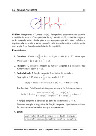 4.6. FUNC¸ ˜AO TANGENTE 22
Gr´aﬁco: O segmento AT, mede tan(x). Pelo gr´aﬁco, observamos que quando
a medida do arco AM se aproxima de π/2 ou de −π/2, a fun¸c˜ao tangente
est´a crescendo muito r´apido, pois a reta que passa por OM tem coeﬁciente
angular cada vez maior e vai se tornando cada vez mais vertical e a interse¸c˜ao
com a reta t vai ﬁcando mais distante do eixo OX.
Propriedades
1. Dom´ınio: Como cos(
π
2
+ kπ) = 0 para cada k ∈ Z, temos que
Dom(tan) = {x ∈ R : x =
π
2
+ kπ}
2. Imagem: O conjunto imagem da fun¸c˜ao tangente ´e o conjunto dos
n´umeros reais, assim I = R.
3. Periodicidade A fun¸c˜ao tangente ´e peri´odica de per´ıodo π
Para todo x ∈ R, com x =
π
2
+ kπ, sendo k ∈ Z:
tan(x) = tan(x + π) = tan(x + 2π) = ... = tan(x + kπ)
Justiﬁcativa: Pela f´ormula da tangente da soma de dois arcos, temos
tan(x + kπ) =
tan(x) + tan(kπ)
1 − tan(x) · tan(kπ)
=
tan(x) + 0
1 − tan(x).0
= tan(x)
A fun¸c˜ao tangente ´e peri´odica de per´ıodo fundamental T = π.
Podemos completar o gr´aﬁco da fun¸c˜ao tangente, repetindo os valores
da tabela na mesma ordem em que se apresentam.
4. Sinal:
Intervalo [0, π/2] [π/2, π] [π, 3π/2] [3π/2, 2π]
Tangente positiva negativa positiva negativa
Elementos de Matem´atica - No. 7 - Ulysses Sodr´e - Matem´atica - UEL - 2007
 