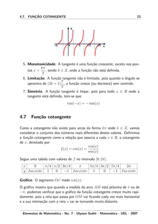 4.7. FUNC¸ ˜AO COTANGENTE 23
5. Monotonicidade: A tangente ´e uma fun¸c˜ao crescente, exceto nos pon-
tos x =
kπ
2
, sendo k ∈ Z, onde a fun¸c˜ao n˜ao est´a deﬁnida.
6. Limita¸c˜ao: A fun¸c˜ao tangente n˜ao ´e limitada, pois quando o ˆangulo se
aproxima de (2k + 1)
π
2
, a fun¸c˜ao cresce (ou decresce) sem controle.
7. Simetria: A fun¸c˜ao tangente ´e ´ımpar, pois para todo x ∈ R onde a
tangente est´a deﬁnida, tem-se que:
tan(−x) = − tan(x)
4.7 Fun¸c˜ao cotangente
Como a cotangente n˜ao existe para arcos da forma kπ onde k ∈ Z, vamos
considerar o conjunto dos n´umeros reais diferentes destes valores. Deﬁnimos
a fun¸c˜ao cotangente como a rela¸c˜ao que associa a cada x ∈ R, a cotangente
de x, denotada por:
f(x) = cot(x) =
cos(x)
sen(x)
Segue uma tabela com valores de f no intervalo [0, 2π].
x 0 π/4 π/2 3π/4 π 5π/4 3π/2 7π/4 2π
y Inexiste 1 0 −1 Inexiste 1 0 −1 Inexiste
Gr´aﬁco: O segmento Os mede cot(x).
O gr´aﬁco mostra que quando a medida do arco AM est´a pr´oxima de π ou de
−π, podemos veriﬁcar que o gr´aﬁco da fun¸c˜ao cotangente cresce muito rapi-
damente, pois a reta que passa por OM vai ﬁcando cada vez mais horizontal
e a sua interse¸c˜ao com a reta s vai se tornando muito distante.
Elementos de Matem´atica - No. 7 - Ulysses Sodr´e - Matem´atica - UEL - 2007
 