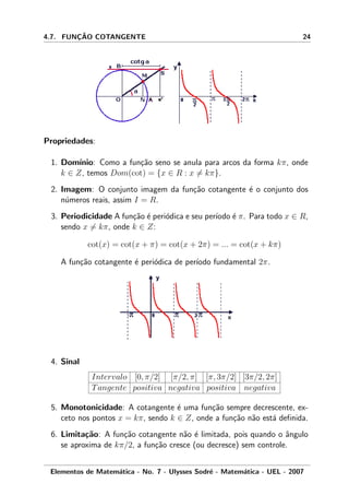 4.7. FUNC¸ ˜AO COTANGENTE 24
Propriedades:
1. Dom´ınio: Como a fun¸c˜ao seno se anula para arcos da forma kπ, onde
k ∈ Z, temos Dom(cot) = {x ∈ R : x = kπ}.
2. Imagem: O conjunto imagem da fun¸c˜ao cotangente ´e o conjunto dos
n´umeros reais, assim I = R.
3. Periodicidade A fun¸c˜ao ´e peri´odica e seu per´ıodo ´e π. Para todo x ∈ R,
sendo x = kπ, onde k ∈ Z:
cot(x) = cot(x + π) = cot(x + 2π) = ... = cot(x + kπ)
A fun¸c˜ao cotangente ´e peri´odica de per´ıodo fundamental 2π.
4. Sinal
Intervalo [0, π/2] [π/2, π] [π, 3π/2] [3π/2, 2π]
Tangente positiva negativa positiva negativa
5. Monotonicidade: A cotangente ´e uma fun¸c˜ao sempre decrescente, ex-
ceto nos pontos x = kπ, sendo k ∈ Z, onde a fun¸c˜ao n˜ao est´a deﬁnida.
6. Limita¸c˜ao: A fun¸c˜ao cotangente n˜ao ´e limitada, pois quando o ˆangulo
se aproxima de kπ/2, a fun¸c˜ao cresce (ou decresce) sem controle.
Elementos de Matem´atica - No. 7 - Ulysses Sodr´e - Matem´atica - UEL - 2007
 